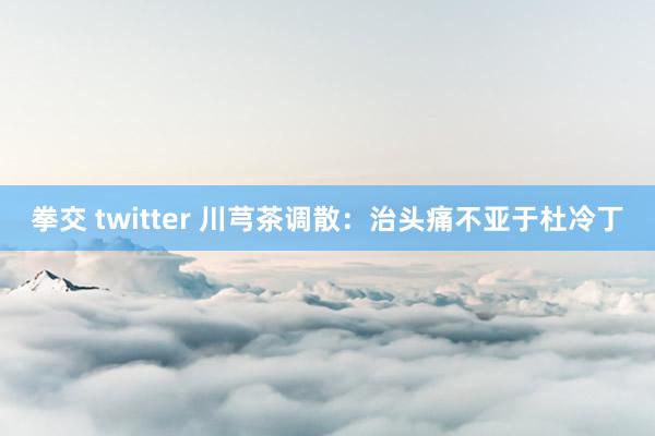 拳交 twitter 川芎茶调散：治头痛不亚于杜冷丁
