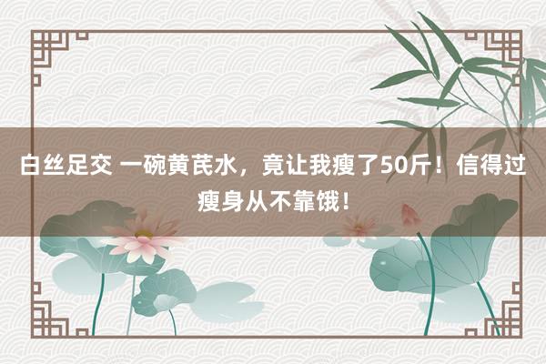 白丝足交 一碗黄芪水，竟让我瘦了50斤！信得过瘦身从不靠饿！