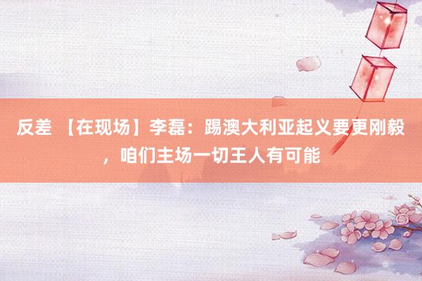 反差 【在现场】李磊：踢澳大利亚起义要更刚毅，咱们主场一切王人有可能