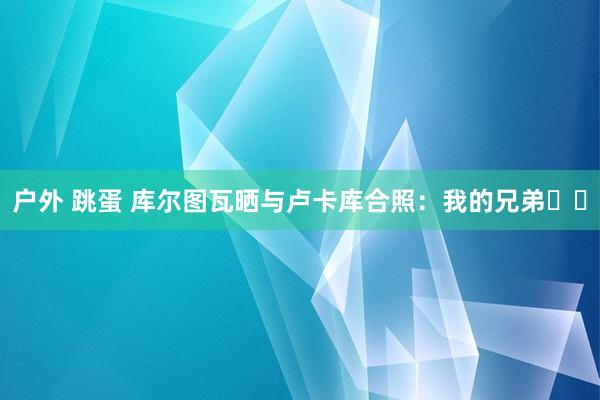 户外 跳蛋 库尔图瓦晒与卢卡库合照：我的兄弟❤️
