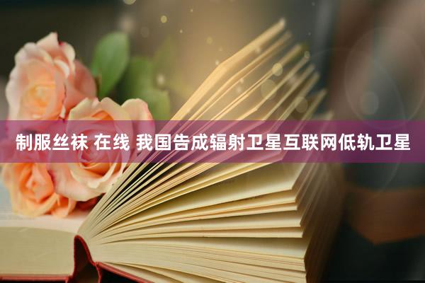 制服丝袜 在线 我国告成辐射卫星互联网低轨卫星