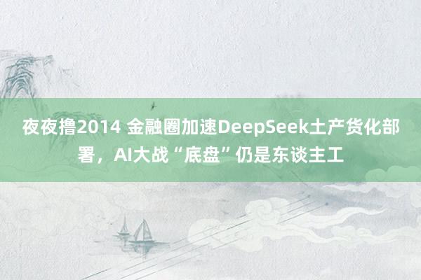 夜夜撸2014 金融圈加速DeepSeek土产货化部署，AI大战“底盘”仍是东谈主工
