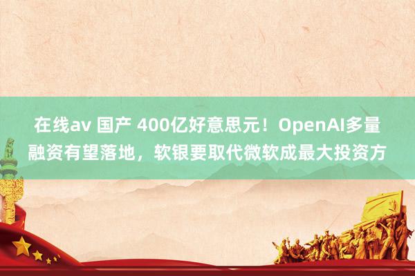 在线av 国产 400亿好意思元！OpenAI多量融资有望落地，软银要取代微软成最大投资方