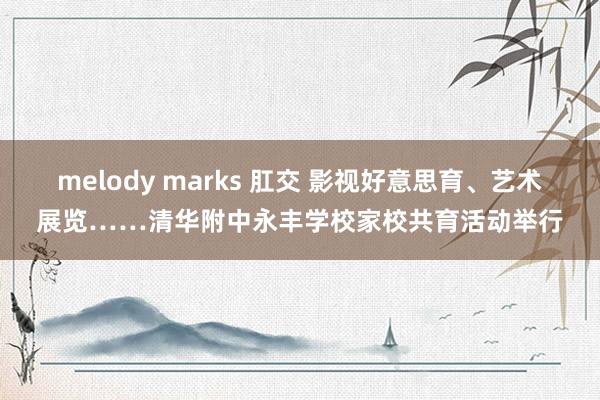 melody marks 肛交 影视好意思育、艺术展览……清华附中永丰学校家校共育活动举行