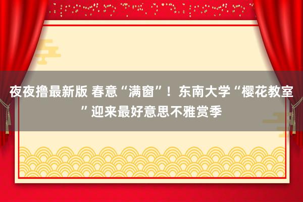 夜夜撸最新版 春意“满窗”！东南大学“樱花教室”迎来最好意思不雅赏季