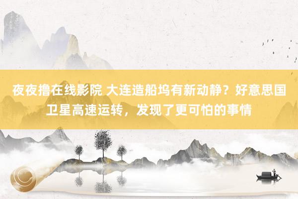 夜夜撸在线影院 大连造船坞有新动静？好意思国卫星高速运转，发现了更可怕的事情