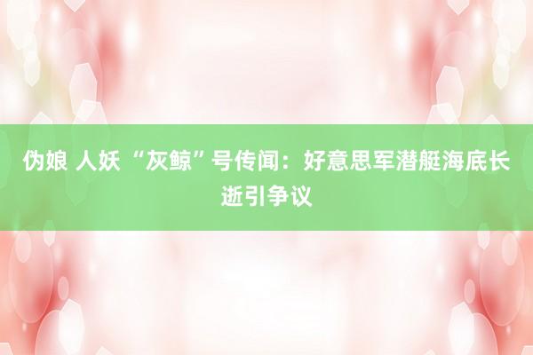伪娘 人妖 “灰鲸”号传闻：好意思军潜艇海底长逝引争议
