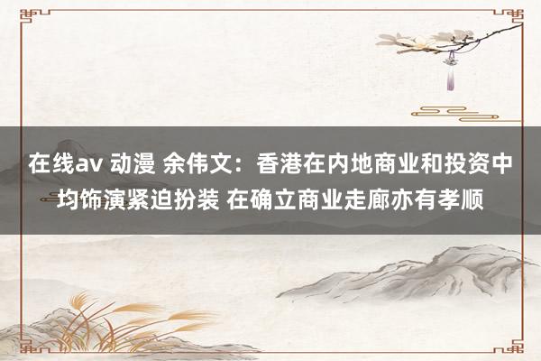 在线av 动漫 余伟文：香港在内地商业和投资中均饰演紧迫扮装 在确立商业走廊亦有孝顺