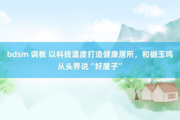 bdsm 调教 以科技温度打造健康居所，和樾玉鸣从头界说“好屋子”