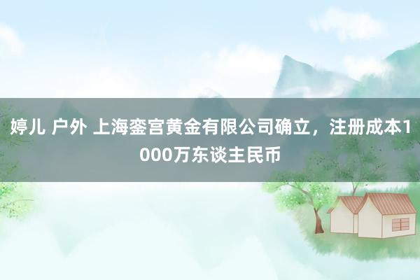 婷儿 户外 上海銮宫黄金有限公司确立，注册成本1000万东谈主民币