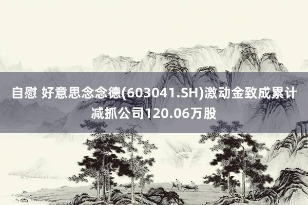 自慰 好意思念念德(603041.SH)激动金致成累计减抓公司120.06万股