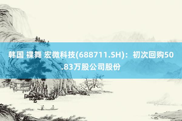 韩国 裸舞 宏微科技(688711.SH)：初次回购50.83万股公司股份