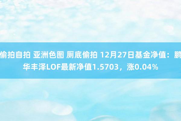 偷拍自拍 亚洲色图 厕底偷拍 12月27日基金净值：鹏华丰泽LOF最新净值1.5703，涨0.04%