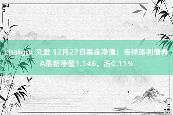chatgpt 文爱 12月27日基金净值：吉祥添利债券A最新净值1.146，涨0.11%