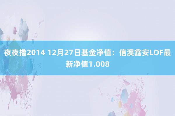 夜夜撸2014 12月27日基金净值：信澳鑫安LOF最新净值1.008