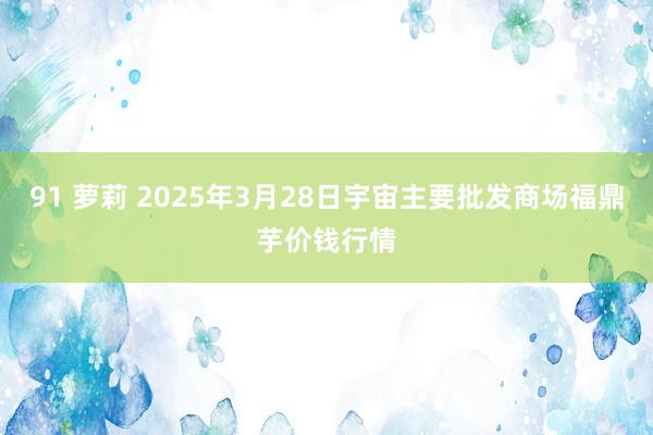 91 萝莉 2025年3月28日宇宙主要批发商场福鼎芋价钱行情