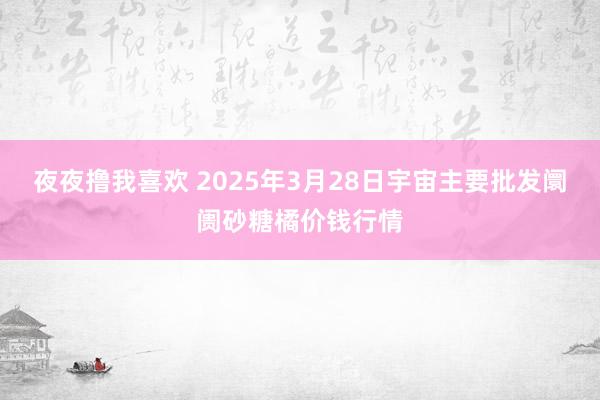 夜夜撸我喜欢 2025年3月28日宇宙主要批发阛阓砂糖橘价钱行情