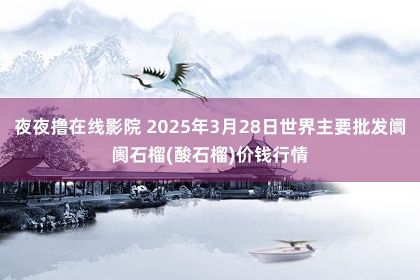 夜夜撸在线影院 2025年3月28日世界主要批发阛阓石榴(酸石榴)价钱行情