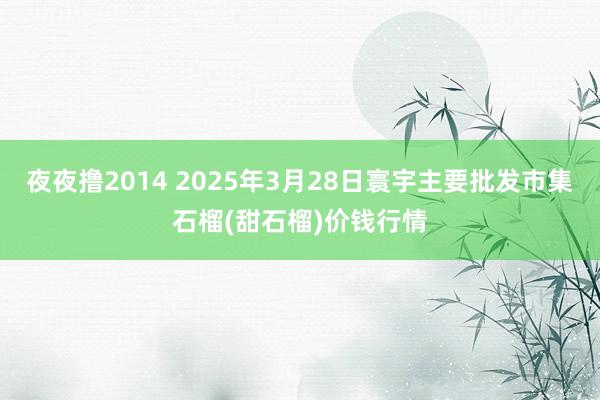 夜夜撸2014 2025年3月28日寰宇主要批发市集石榴(甜石榴)价钱行情