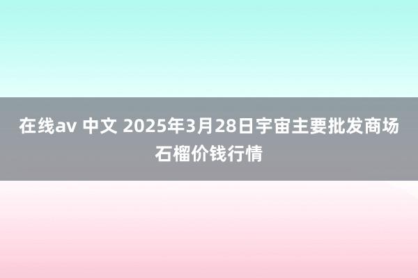 在线av 中文 2025年3月28日宇宙主要批发商场石榴价钱行情