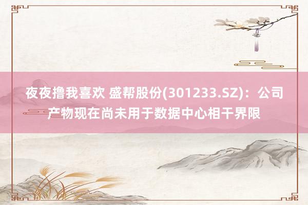 夜夜撸我喜欢 盛帮股份(301233.SZ)：公司产物现在尚未用于数据中心相干界限