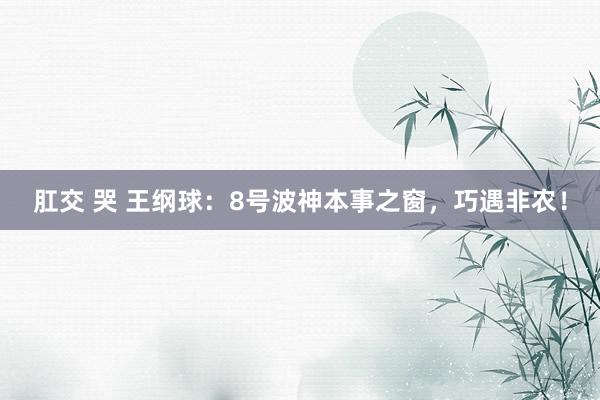 肛交 哭 王纲球：8号波神本事之窗，巧遇非农！