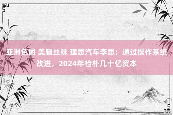 亚洲色图 美腿丝袜 理思汽车李思：通过操作系统改进，2024年检朴几十亿资本