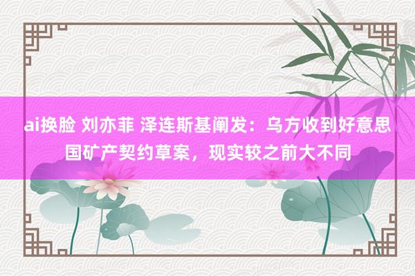 ai换脸 刘亦菲 泽连斯基阐发：乌方收到好意思国矿产契约草案，现实较之前大不同