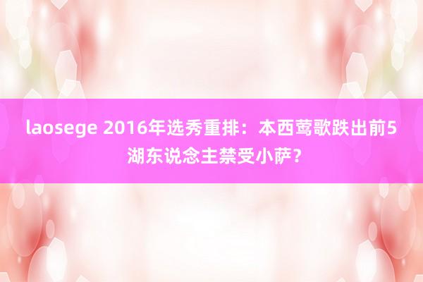 laosege 2016年选秀重排：本西莺歌跌出前5 湖东说念主禁受小萨？