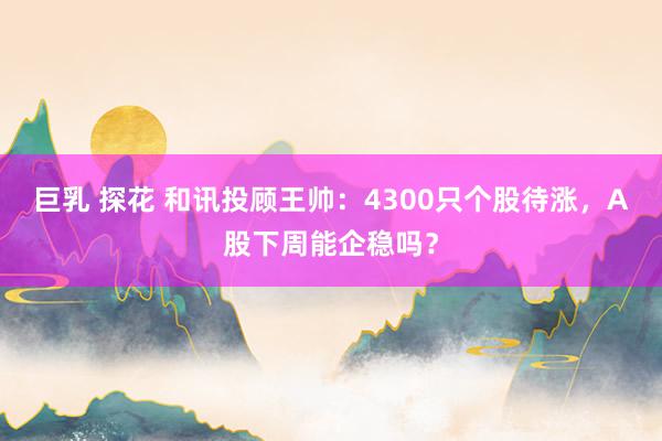巨乳 探花 和讯投顾王帅：4300只个股待涨，A股下周能企稳吗？