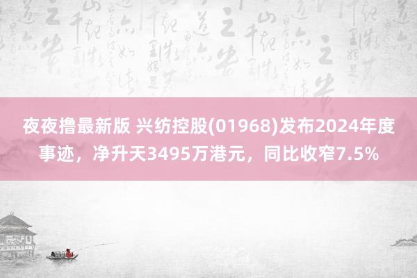 夜夜撸最新版 兴纺控股(01968)发布2024年度事迹，净升天3495万港元，同比收窄7.5%