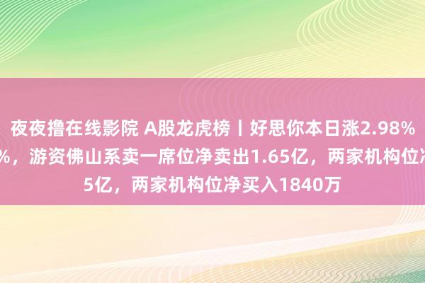 夜夜撸在线影院 A股龙虎榜丨好思你本日涨2.98%换手率35.73%，游资佛山系卖一席位净卖出1.65亿，两家机构位净买入1840万