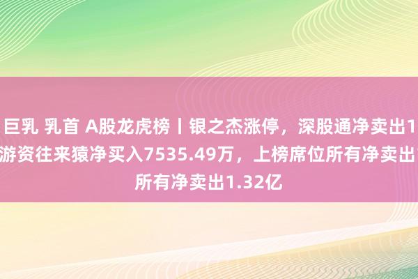 巨乳 乳首 A股龙虎榜丨银之杰涨停，深股通净卖出1.8亿，游资往来猿净买入7535.49万，上榜席位所有净卖出1.32亿