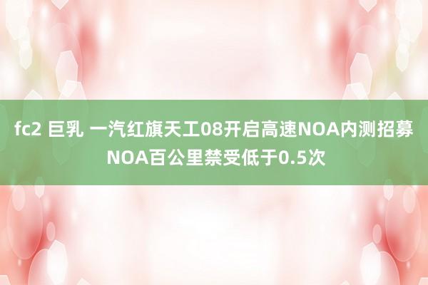 fc2 巨乳 一汽红旗天工08开启高速NOA内测招募 NOA百公里禁受低于0.5次