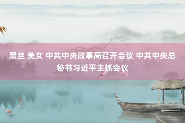黑丝 美女 中共中央政事局召开会议 中共中央总秘书习近平主抓会议
