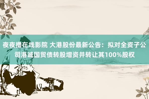 夜夜撸在线影院 大港股份最新公告：拟对全资子公司港诚国贸债转股增资并转让其100%股权