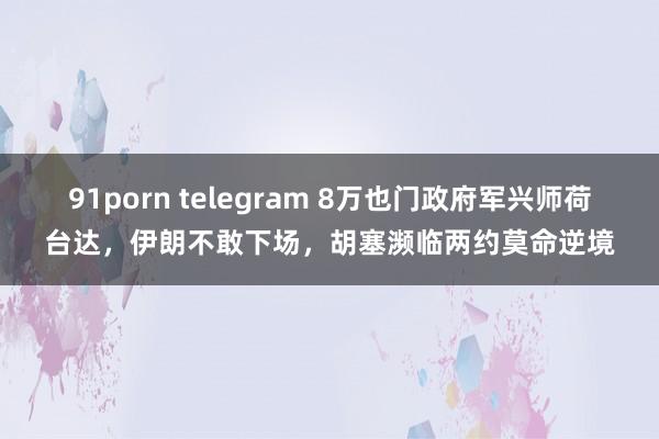 91porn telegram 8万也门政府军兴师荷台达，伊朗不敢下场，胡塞濒临两约莫命逆境