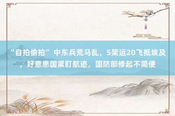 “自拍偷拍” 中东兵荒马乱，5架运20飞抵埃及，好意思国紧盯航迹，国防部修起不简便