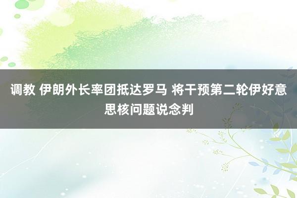 调教 伊朗外长率团抵达罗马 将干预第二轮伊好意思核问题说念判
