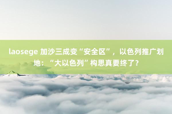 laosege 加沙三成变“安全区”，以色列推广划地：“大以色列”构思真要终了？