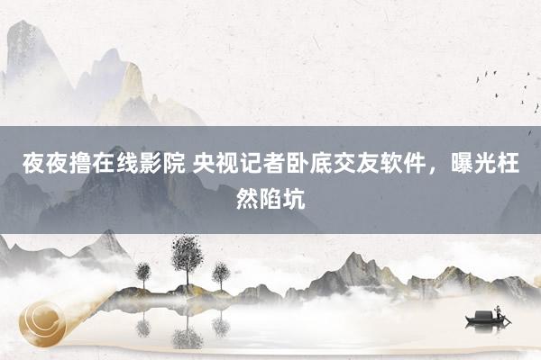 夜夜撸在线影院 央视记者卧底交友软件，曝光枉然陷坑