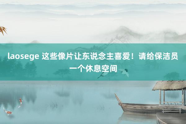 laosege 这些像片让东说念主喜爱！请给保洁员一个休息空间