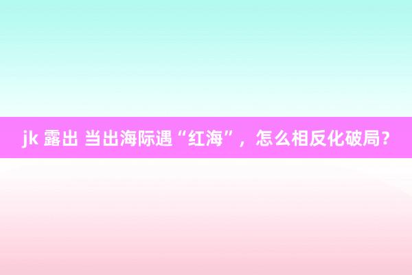 jk 露出 当出海际遇“红海”，怎么相反化破局？