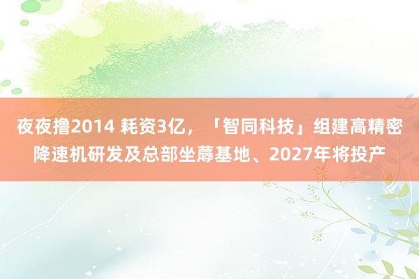 夜夜撸2014 耗资3亿，「智同科技」组建高精密降速机研发及总部坐蓐基地、2027年将投产