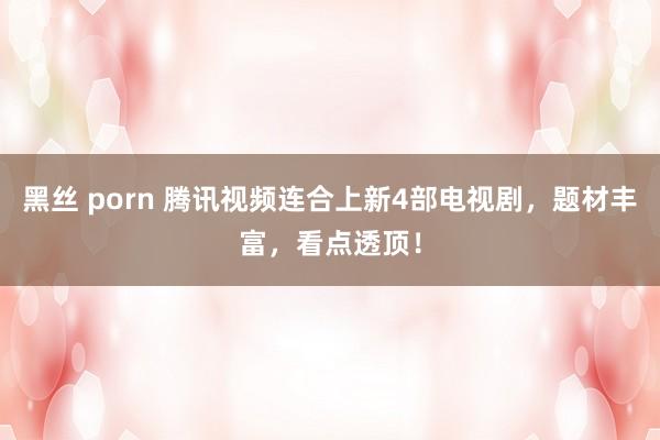 黑丝 porn 腾讯视频连合上新4部电视剧，题材丰富，看点透顶！