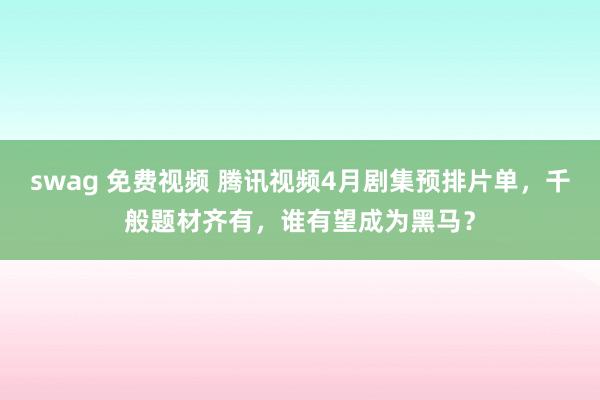 swag 免费视频 腾讯视频4月剧集预排片单，千般题材齐有，谁有望成为黑马？