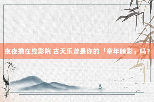 夜夜撸在线影院 古天乐曾是你的「童年暗影」吗？