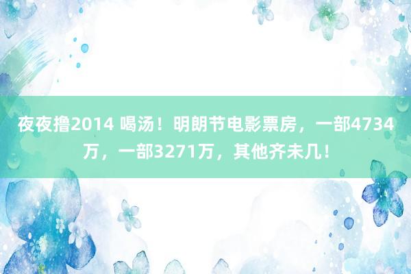 夜夜撸2014 喝汤！明朗节电影票房，一部4734万，一部3271万，其他齐未几！