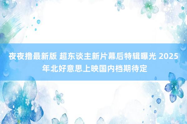 夜夜撸最新版 超东谈主新片幕后特辑曝光 2025 年北好意思上映国内档期待定