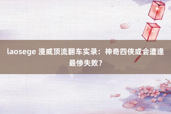 laosege 漫威顶流翻车实录：神奇四侠或会遭逢最惨失败？